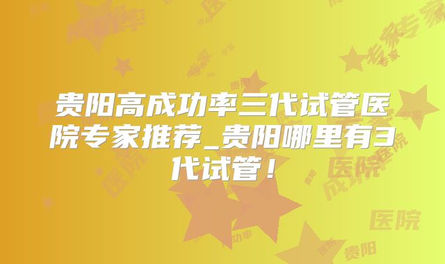 贵阳高成功率三代试管医院专家推荐_贵阳哪里有3代试管!