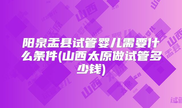 阳泉盂县试管婴儿需要什么条件(山西太原做试管多少钱)