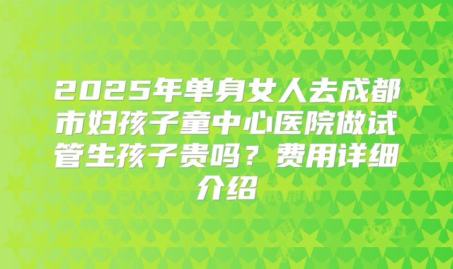 2025年单身女人去成都市妇孩子童中心医院做试管生孩子贵吗？费用详细介绍