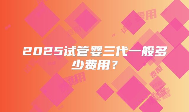 2025试管婴三代一般多少费用?