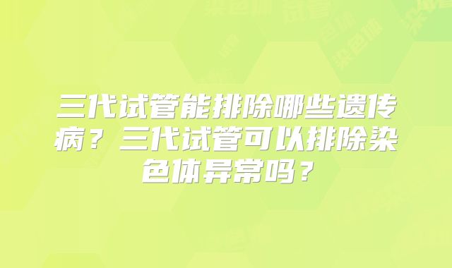 三代试管能排除哪些遗传病？三代试管可以排除染色体异常吗？