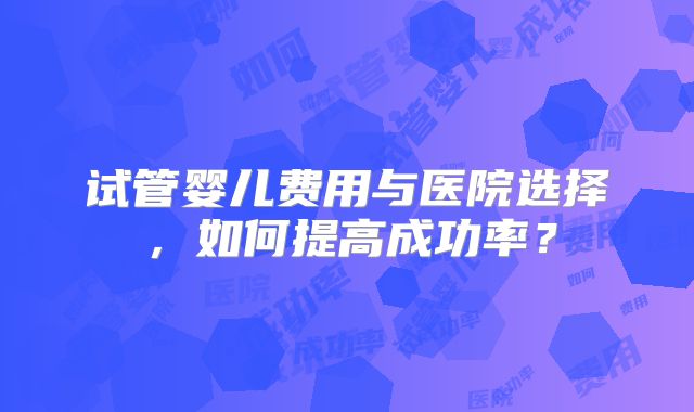 试管婴儿费用与医院选择，如何提高成功率？
