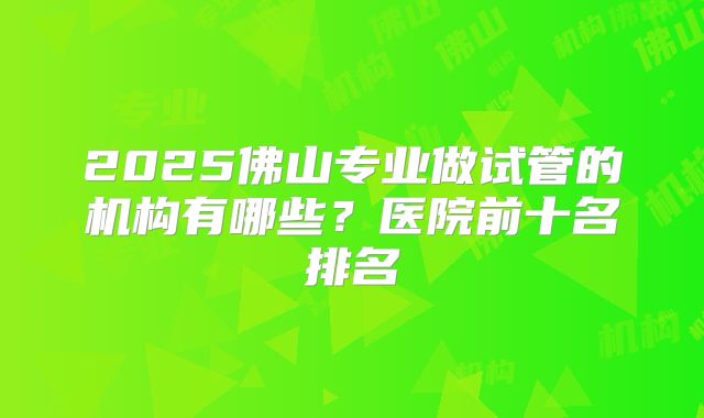 2025佛山专业做试管的机构有哪些?医院前十名排名