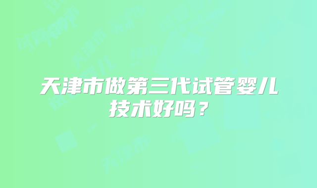 天津市做第三代试管婴儿技术好吗?