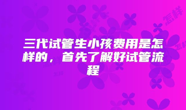 三代试管生小孩费用是怎样的,首先了解好试管流程