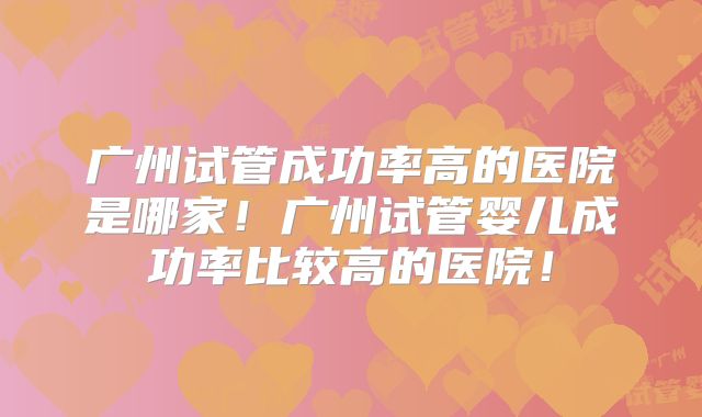 广州试管成功率高的医院是哪家!广州试管婴儿成功率比较高的医院!