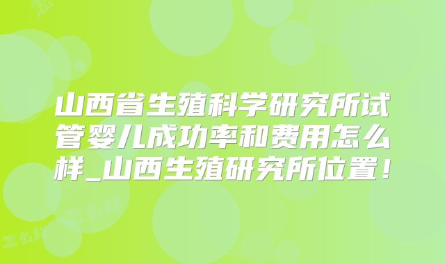 山西省生殖科学研究所试管婴儿成功率和费用怎么样_山西生殖研究所位置！