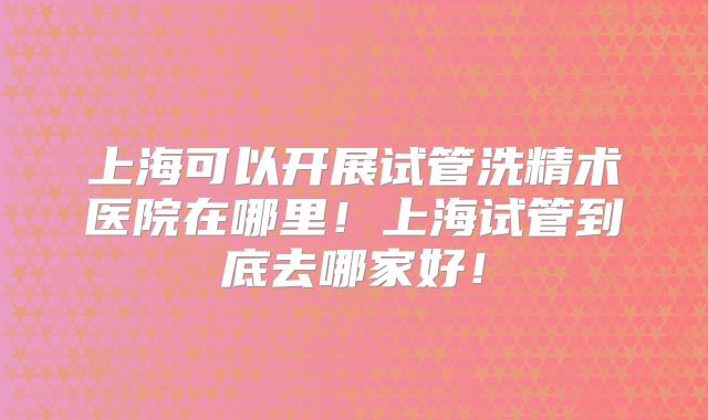 上海可以开展试管洗精术医院在哪里！上海试管到底去哪家好！