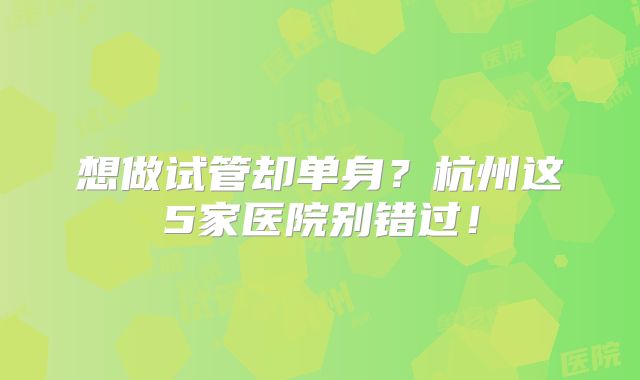 想做试管却单身？杭州这5家医院别错过！
