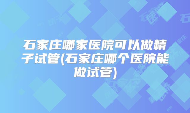 石家庄哪家医院可以做精子试管(石家庄哪个医院能做试管)