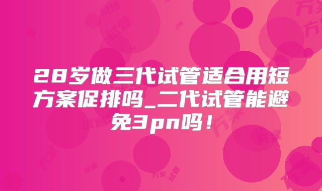 28岁做三代试管适合用短方案促排吗_二代试管能避免3pn吗！