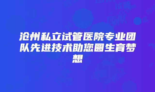沧州私立试管医院专业团队先进技术助您圆生育梦想