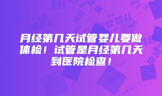 月经第几天试管婴儿要做体检！试管是月经第几天到医院检查！