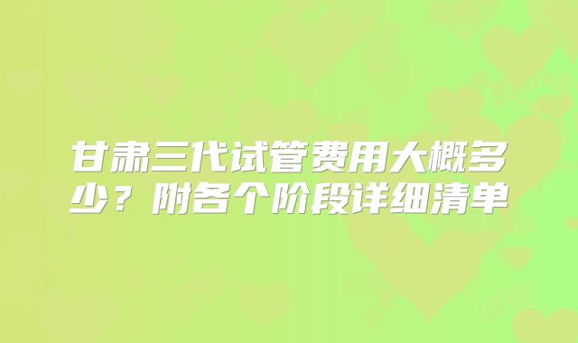 甘肃三代试管费用大概多少？附各个阶段详细清单
