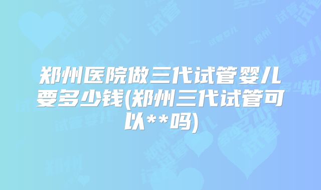 郑州医院做三代试管婴儿要多少钱(郑州三代试管可以**吗)