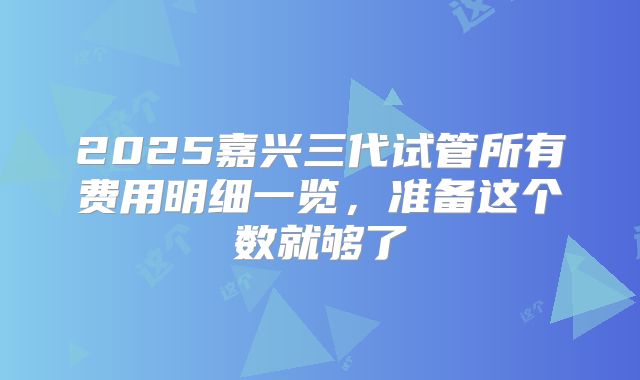 2025嘉兴三代试管所有费用明细一览,准备这个数就够了