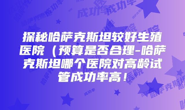 探秘哈萨克斯坦较好生殖医院（预算是否合理-哈萨克斯坦哪个医院对高龄试管成功率高！