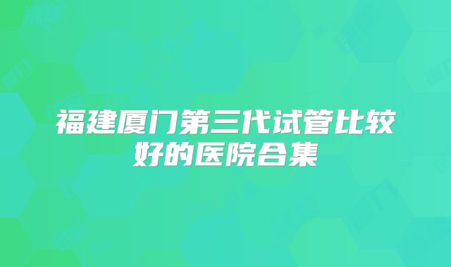 福建厦门第三代试管比较好的医院合集