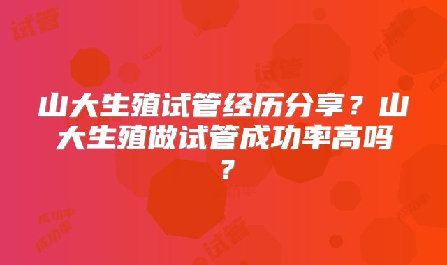 山大生殖试管经历分享?山大生殖做试管成功率高吗?