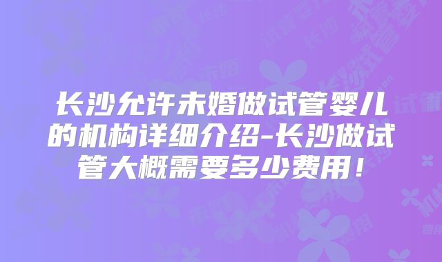长沙允许未婚做试管婴儿的机构详细介绍-长沙做试管大概需要多少费用！