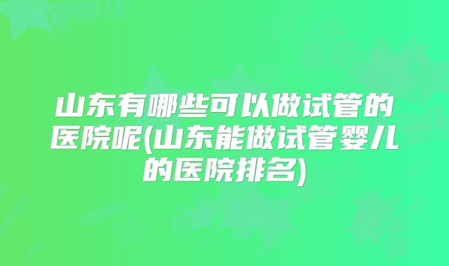 山东有哪些可以做试管的医院呢(山东能做试管婴儿的医院排名)
