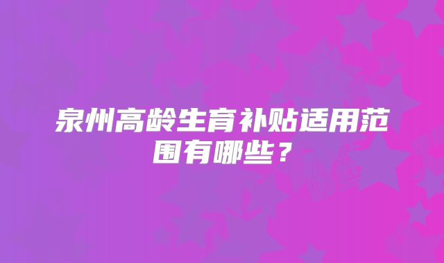 泉州高龄生育补贴适用范围有哪些？
