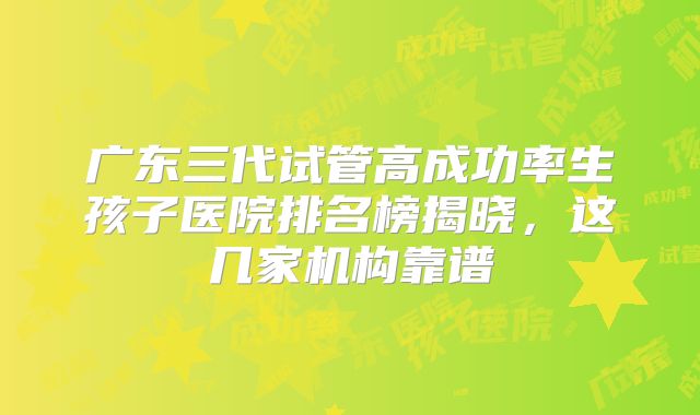 广东三代试管高成功率生孩子医院排名榜揭晓，这几家机构靠谱