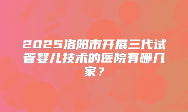 2025洛阳市开展三代试管婴儿技术的医院有哪几家？