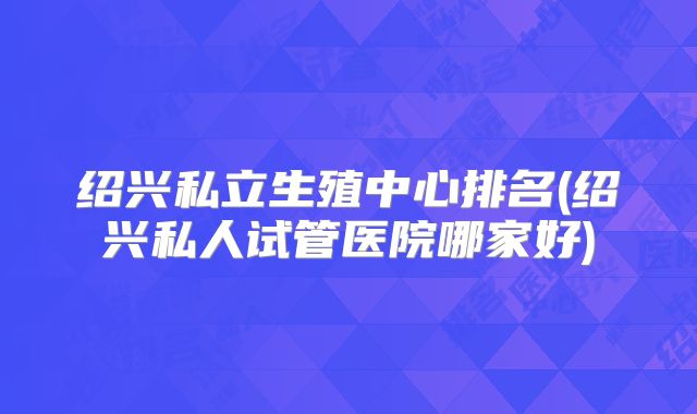 绍兴私立生殖中心排名(绍兴私人试管医院哪家好)