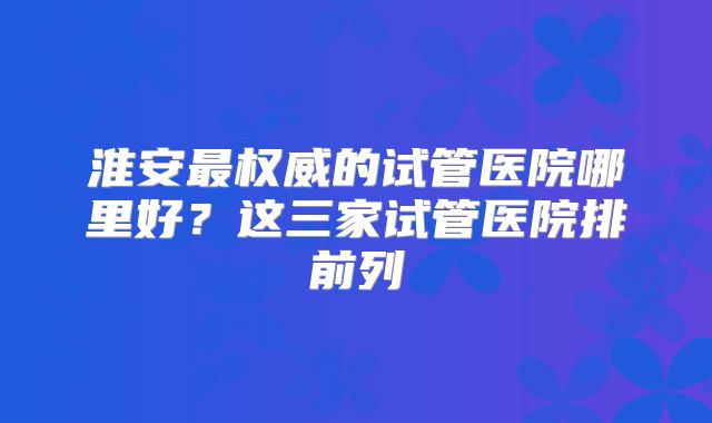 淮安最权威的试管医院哪里好？这三家试管医院排前列