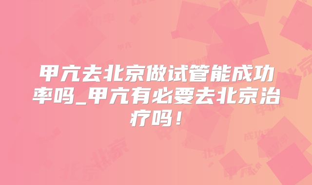 甲亢去北京做试管能成功率吗_甲亢有必要去北京治疗吗!