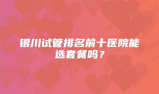 银川试管排名前十医院能选套餐吗？