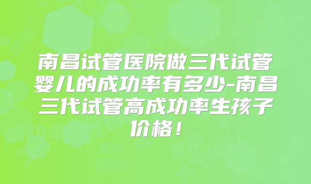 南昌试管医院做三代试管婴儿的成功率有多少-南昌三代试管高成功率生孩子价格！