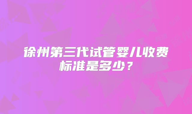 徐州第三代试管婴儿收费标准是多少？