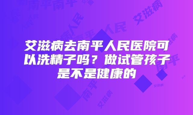 艾滋病去南平人民医院可以洗精子吗?做试管孩子是不是健康的