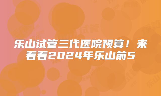 乐山试管三代医院预算！来看看2024年乐山前5
