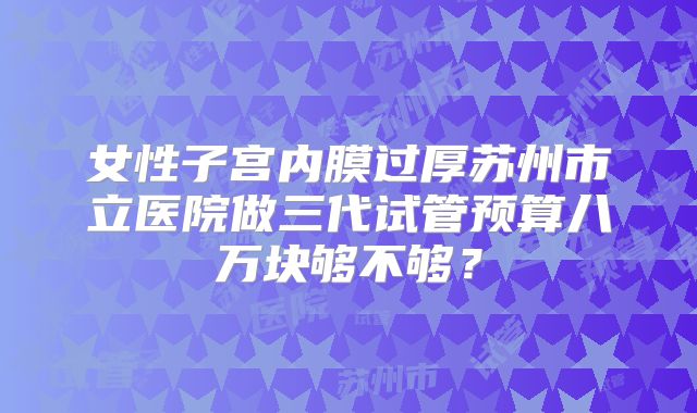 女性子宫内膜过厚苏州市立医院做三代试管预算八万块够不够？