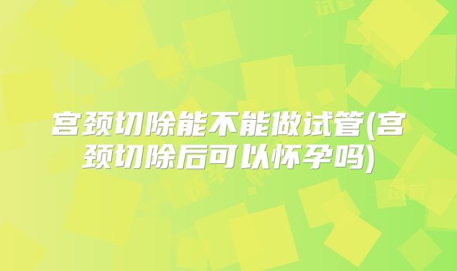 宫颈切除能不能做试管(宫颈切除后可以怀孕吗)