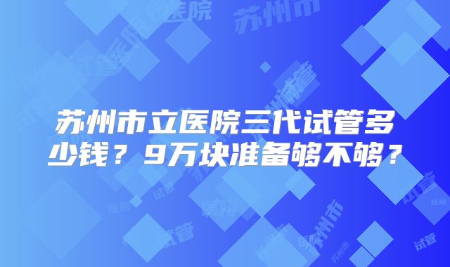 苏州市立医院三代试管多少钱?9万块准备够不够?