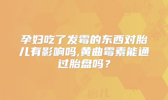 孕妇吃了发霉的东西对胎儿有影响吗,黄曲霉素能通过胎盘吗?