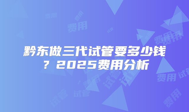 黔东做三代试管要多少钱？2025费用分析