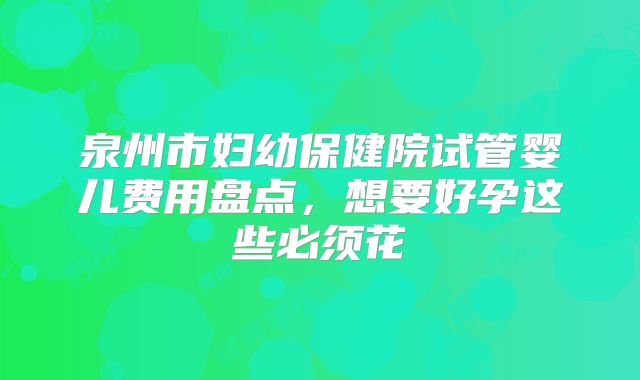 泉州市妇幼保健院试管婴儿费用盘点，想要好孕这些必须花