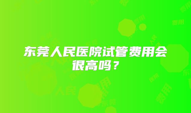 东莞人民医院试管费用会很高吗?