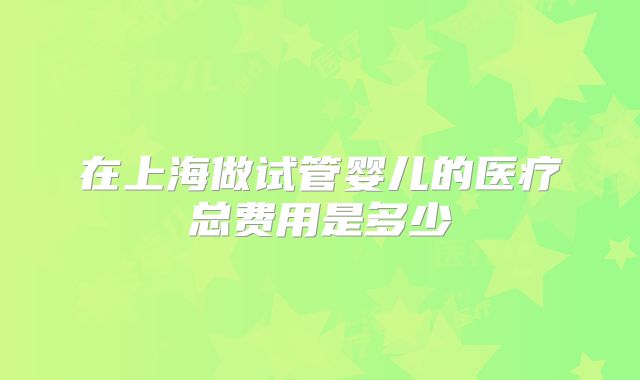 在上海做试管婴儿的医疗总费用是多少