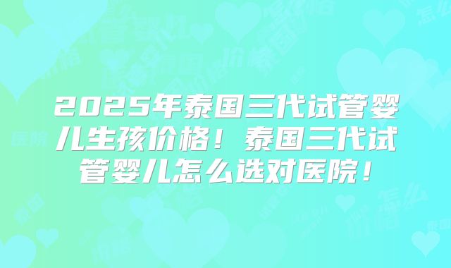 2025年泰国三代试管婴儿生孩价格!泰国三代试管婴儿怎么选对医院!