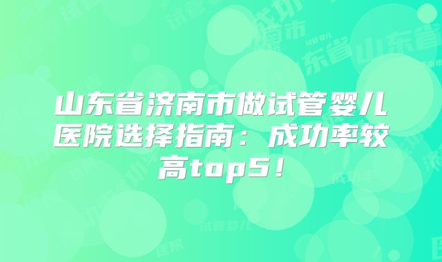 山东省济南市做试管婴儿医院选择指南：成功率较高top5！