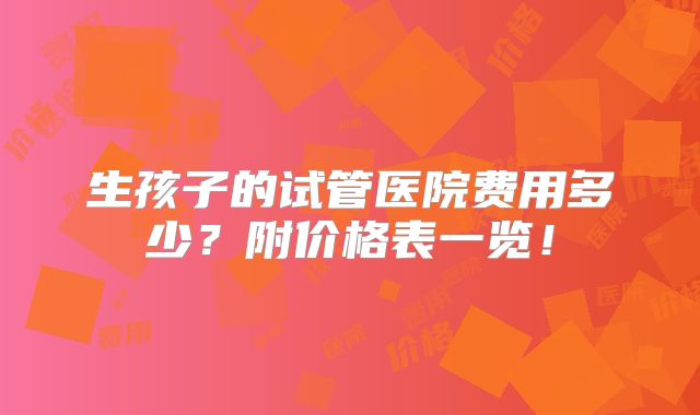 生孩子的试管医院费用多少？附价格表一览！