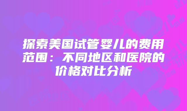 探索美国试管婴儿的费用范围：不同地区和医院的价格对比分析