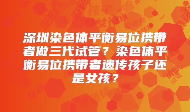 深圳染色体平衡易位携带者做三代试管？染色体平衡易位携带者遗传孩子还是女孩？