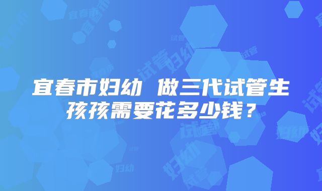 宜春市妇幼 做三代试管生孩孩需要花多少钱?